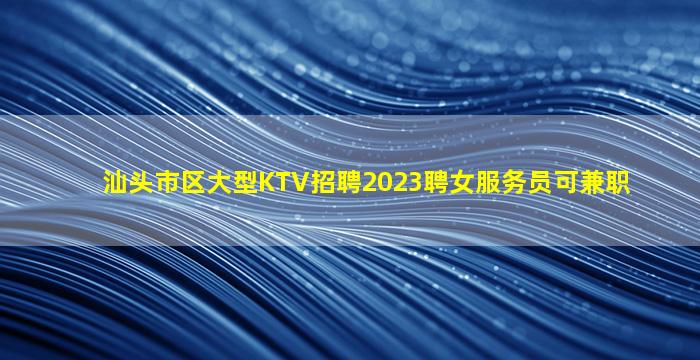 汕头市区大型KTV招聘2023聘女服务员可兼职